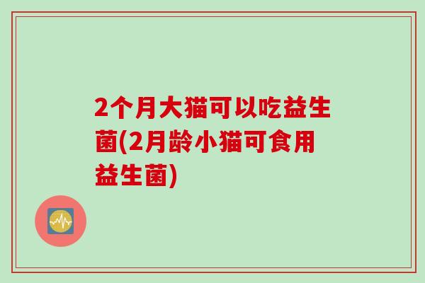 2个月大猫可以吃益生菌(2月龄小猫可食用益生菌) 2个月大猫可以吃益生菌(2月龄小猫可食用益生菌)