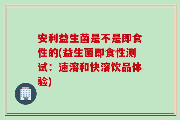 安利益生菌是不是即食性的(益生菌即食性测试：速溶和快溶饮品体验)