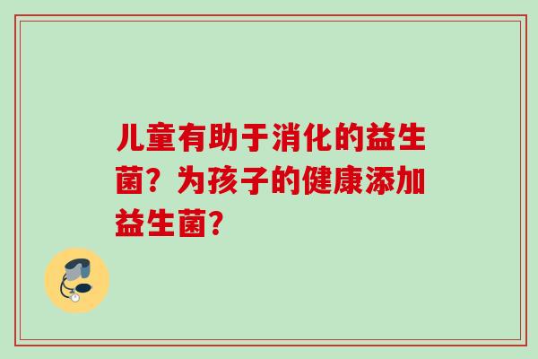 儿童有助于消化的益生菌？为孩子的健康添加益生菌？