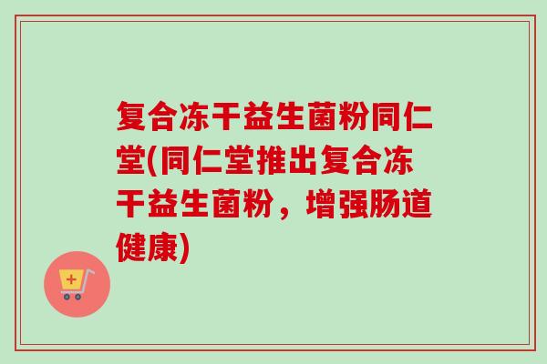 复合冻干益生菌粉同仁堂(同仁堂推出复合冻干益生菌粉，增强肠道健康)