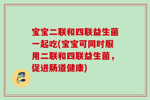 宝宝二联和四联益生菌一起吃(宝宝可同时服用二联和四联益生菌，促进肠道健康)