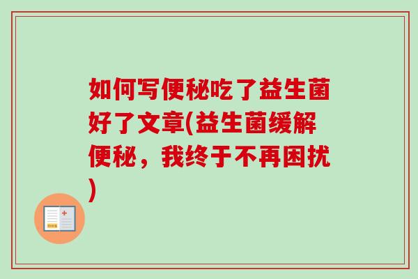如何写吃了益生菌好了文章(益生菌缓解,我终于不再困扰) 如何写吃了益生菌好了文章(益生菌缓解,我终于不再困扰)
