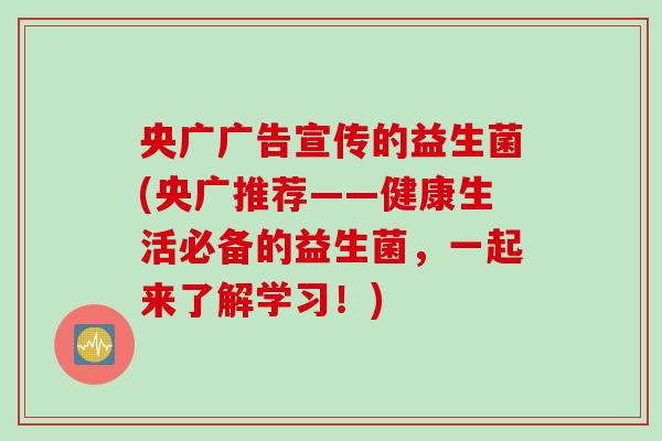 央广广告宣传的益生菌(央广推荐——健康生活必备的益生菌，一起来了解学习！)