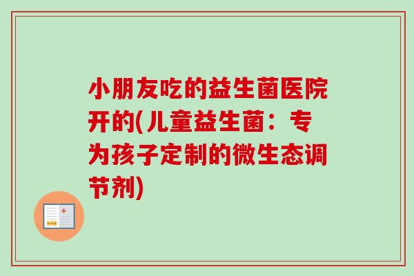 小朋友吃的益生菌医院开的(儿童益生菌：专为孩子定制的微生态调节剂)