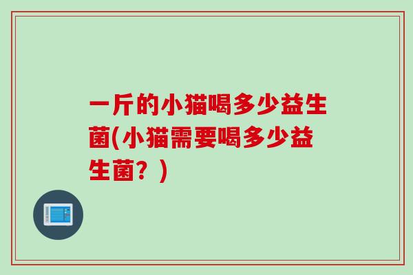 一斤的小猫喝多少益生菌(小猫需要喝多少益生菌？)