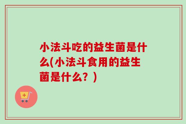 小法斗吃的益生菌是什么(小法斗食用的益生菌是什么?) 小法斗吃的益生菌是什么(小法斗食用的益生菌是什么?)