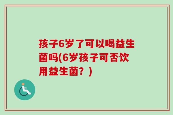 孩子6岁了可以喝益生菌吗(6岁孩子可否饮用益生菌?) 孩子6岁了可以喝益生菌吗(6岁孩子可否饮用益生菌?)