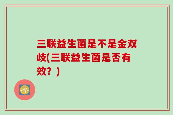 三联益生菌是不是金双歧(三联益生菌是否有效?) 三联益生菌是不是金双歧(三联益生菌是否有效?)