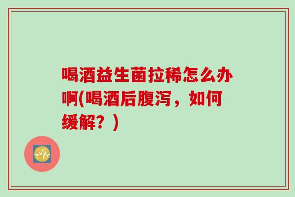 喝酒益生菌拉稀怎么办啊(喝酒后，如何缓解？)