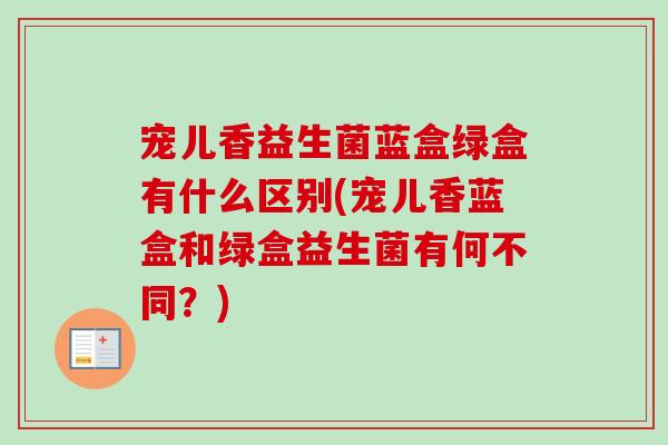 宠儿香益生菌蓝盒绿盒有什么区别(宠儿香蓝盒和绿盒益生菌有何不同？)