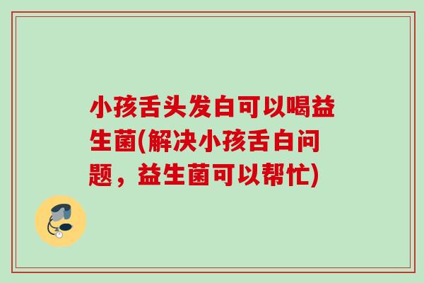 小孩舌头发白可以喝益生菌(解决小孩舌白问题，益生菌可以帮忙)