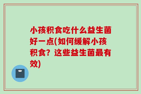 小孩积食吃什么益生菌好一点(如何缓解小孩积食？这些益生菌有效)