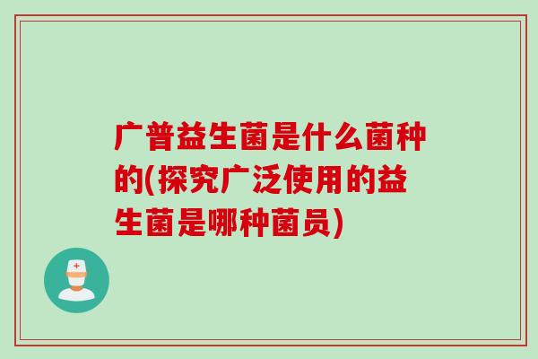 广普益生菌是什么菌种的(探究广泛使用的益生菌是哪种菌员)