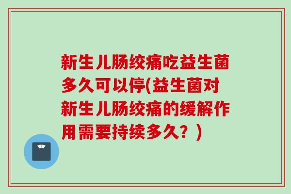 新生儿肠绞痛吃益生菌多久可以停(益生菌对新生儿肠绞痛的缓解作用需要持续多久？)