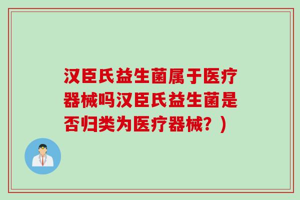 汉臣氏益生菌属于医疗器械吗汉臣氏益生菌是否归类为医疗器械？)