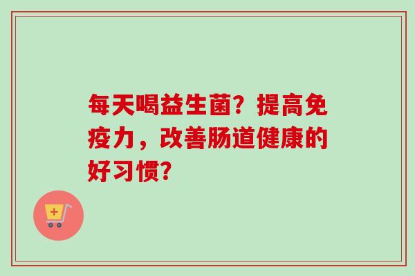 每天喝益生菌?提高力,改善肠道健康的好习惯? 每天喝益生菌?提高力,改善肠道健康的好习惯?
