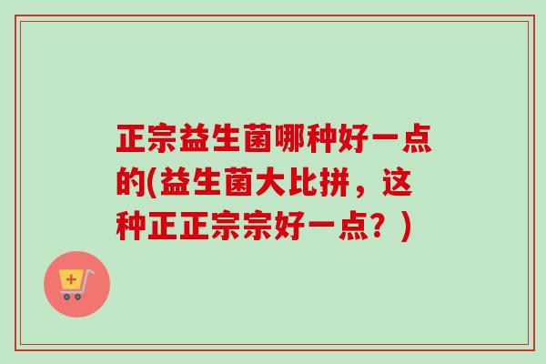 正宗益生菌哪种好一点的(益生菌大比拼，这种正正宗宗好一点？)