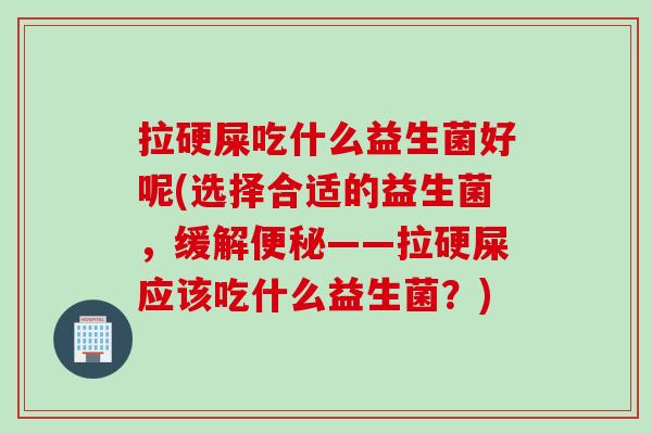 拉硬屎吃什么益生菌好呢(选择合适的益生菌,缓解——拉硬屎应该吃什么益生菌?) 拉硬屎吃什么益生菌好呢(选择合适的益生菌,缓解——拉硬屎应该吃什么益生菌?)