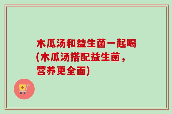 木瓜汤和益生菌一起喝(木瓜汤搭配益生菌，营养更全面)