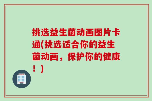 挑选益生菌动画图片卡通(挑选适合你的益生菌动画，保护你的健康！)