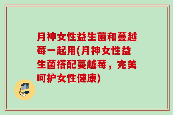 月神女性益生菌和蔓越莓一起用(月神女性益生菌搭配蔓越莓，完美呵护女性健康)