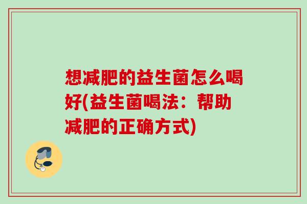想的益生菌怎么喝好(益生菌喝法:帮助的正确方式) 想的益生菌怎么喝好(益生菌喝法:帮助的正确方式)