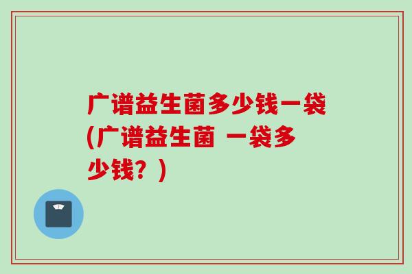 广谱益生菌多少钱一袋(广谱益生菌 一袋多少钱?) 广谱益生菌多少钱一袋(广谱益生菌 一袋多少钱?)