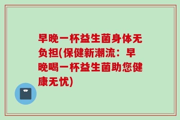 早晚一杯益生菌身体无负担(保健新潮流：早晚喝一杯益生菌助您健康无忧)