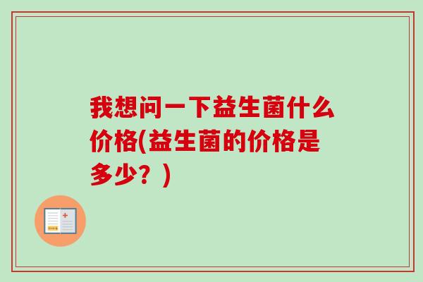 我想问一下益生菌什么价格(益生菌的价格是多少?) 我想问一下益生菌什么价格(益生菌的价格是多少?)