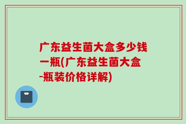 广东益生菌大盒多少钱一瓶(广东益生菌大盒-瓶装价格详解) 广东益生菌大盒多少钱一瓶(广东益生菌大盒-瓶装价格详解)