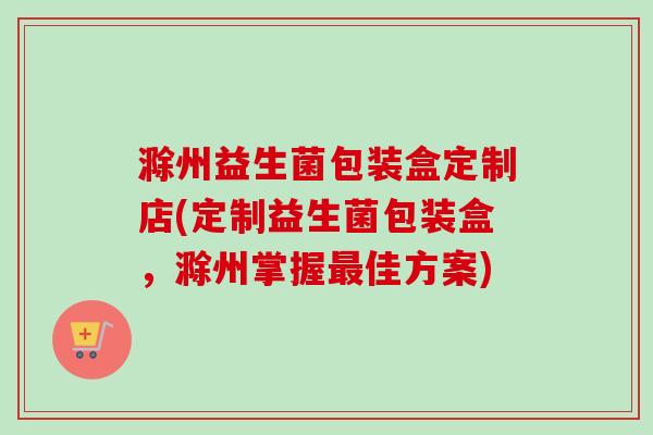 滁州益生菌包装盒定制店(定制益生菌包装盒,滁州掌握佳方案) 滁州益生菌包装盒定制店(定制益生菌包装盒,滁州掌握佳方案)
