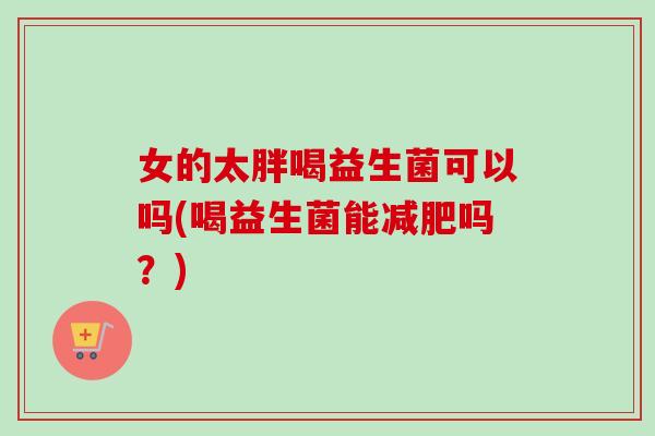 女的太胖喝益生菌可以吗(喝益生菌能吗?) 女的太胖喝益生菌可以吗(喝益生菌能吗?)