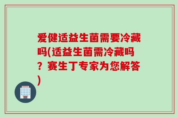 爱健适益生菌需要冷藏吗(适益生菌需冷藏吗?赛生丁专家为您解答) 爱健适益生菌需要冷藏吗(适益生菌需冷藏吗?赛生丁专家为您解答)