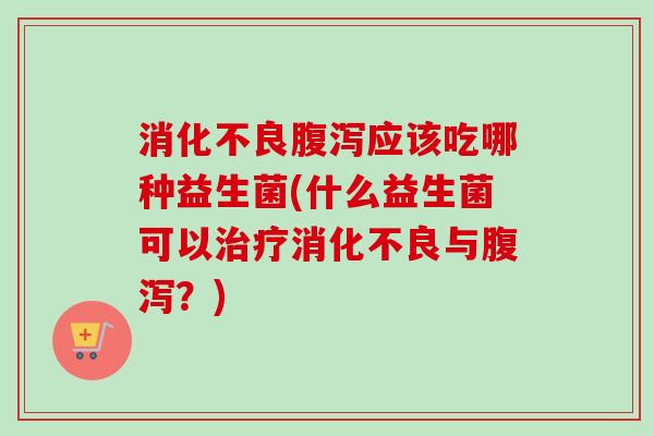 消化不良腹泻应该吃哪种益生菌(什么益生菌可以治疗消化不良与腹泻？)
