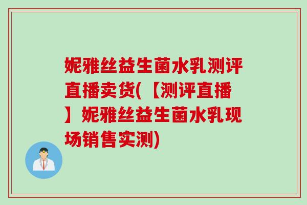 妮雅丝益生菌水乳测评直播卖货(【测评直播】妮雅丝益生菌水乳现场销售实测) 妮雅丝益生菌水乳测评直播卖货(【测评直播】妮雅丝益生菌水乳现场销售实测)