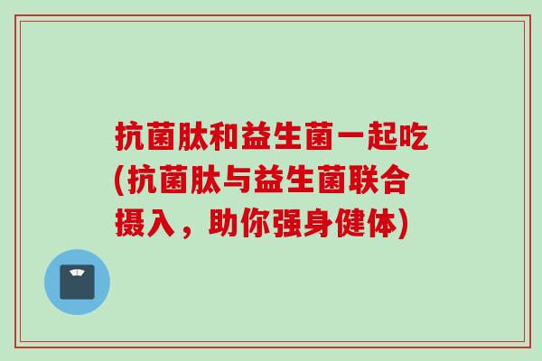 肽和益生菌一起吃(肽与益生菌联合摄入,助你强身健体) 肽和益生菌一起吃(肽与益生菌联合摄入,助你强身健体)