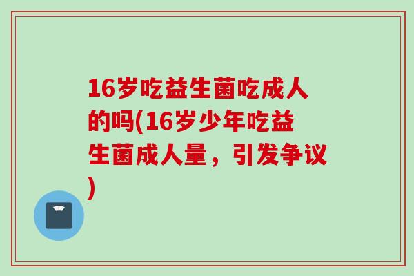 16岁吃益生菌吃成人的吗(16岁少年吃益生菌成人量,引发争议) 16岁吃益生菌吃成人的吗(16岁少年吃益生菌成人量,引发争议)