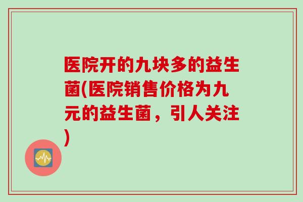 医院开的九块多的益生菌(医院销售价格为九元的益生菌,引人关注) 医院开的九块多的益生菌(医院销售价格为九元的益生菌,引人关注)