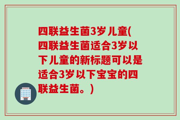 四联益生菌3岁儿童(四联益生菌适合3岁以下儿童的新标题可以是适合3岁以下宝宝的四联益生菌。)