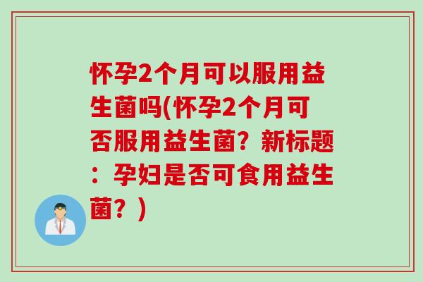 怀孕2个月可以服用益生菌吗(怀孕2个月可否服用益生菌?新标题:孕妇是否可食用益生菌?) 怀孕2个月可以服用益生菌吗(怀孕2个月可否服用益生菌?新标题:孕妇是否可食用益生菌?)