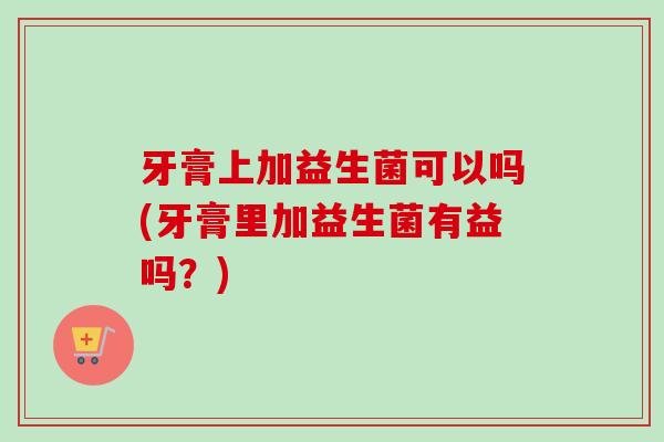牙膏上加益生菌可以吗(牙膏里加益生菌有益吗？)