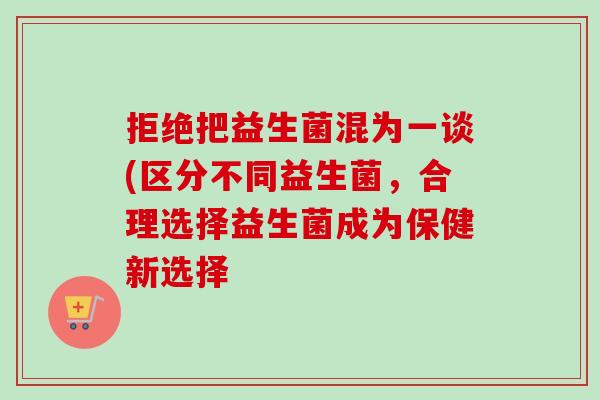 拒绝把益生菌混为一谈(区分不同益生菌，合理选择益生菌成为保健新选择