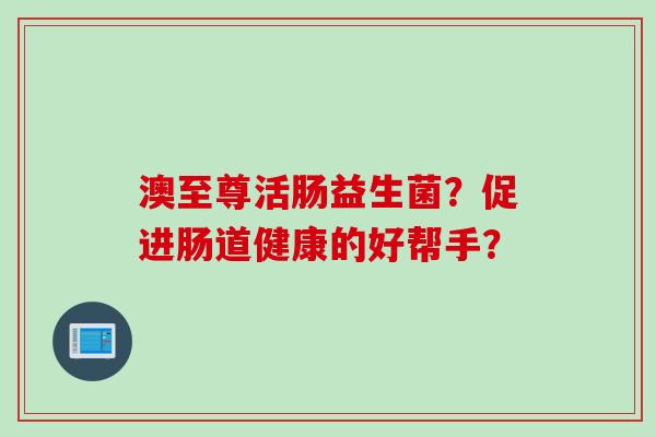 澳至尊活肠益生菌?促进肠道健康的好帮手? 澳至尊活肠益生菌?促进肠道健康的好帮手?