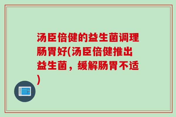 汤臣倍健的益生菌调理肠胃好(汤臣倍健推出益生菌，缓解肠胃不适)