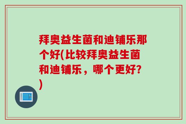 拜奥益生菌和迪铺乐那个好(比较拜奥益生菌和迪铺乐,哪个更好?) 拜奥益生菌和迪铺乐那个好(比较拜奥益生菌和迪铺乐,哪个更好?)