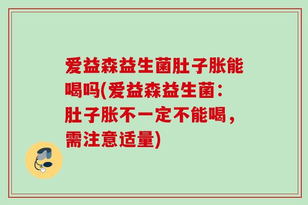 爱益森益生菌肚子胀能喝吗(爱益森益生菌：肚子胀不一定不能喝，需注意适量)