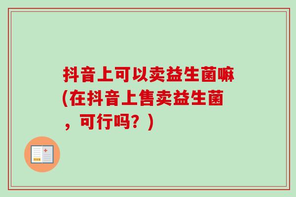 抖音上可以卖益生菌嘛(在抖音上售卖益生菌，可行吗？)