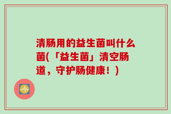 清肠用的益生菌叫什么菌(「益生菌」清空肠道,守护肠健康!) 清肠用的益生菌叫什么菌(「益生菌」清空肠道,守护肠健康!)