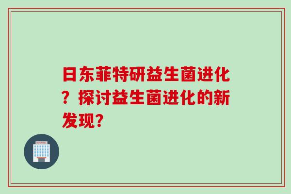 日东菲特研益生菌进化?探讨益生菌进化的新发现? 日东菲特研益生菌进化?探讨益生菌进化的新发现?