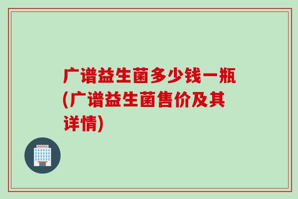 广谱益生菌多少钱一瓶(广谱益生菌售价及其详情) 广谱益生菌多少钱一瓶(广谱益生菌售价及其详情)